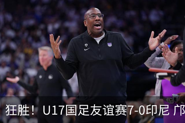 狂胜！U17国足友谊赛7-0印尼 邝兆镭独造3球 赵松源、帅惟浩双响