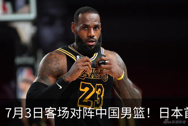 7月3日客场对阵中国男篮！日本首次集结动态曝光 大量新面孔引关注